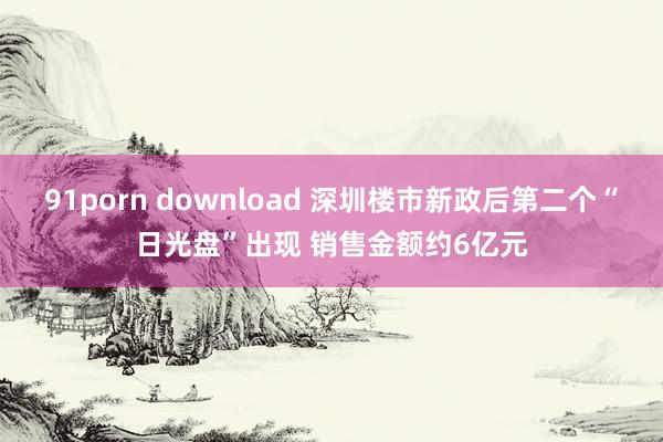 91porn download 深圳楼市新政后第二个“日光盘”出现 销售金额约6亿元