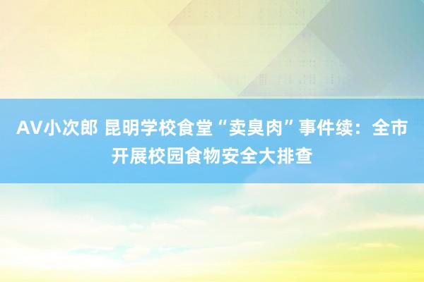 AV小次郎 昆明学校食堂“卖臭肉”事件续：全市开展校园食物安全大排查