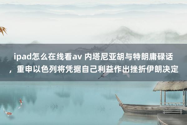 ipad怎么在线看av 内塔尼亚胡与特朗庸碌话，重申以色列将凭据自己利益作出挫折伊朗决定