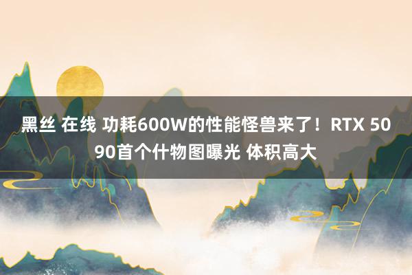 黑丝 在线 功耗600W的性能怪兽来了！RTX 5090首个什物图曝光 体积高大