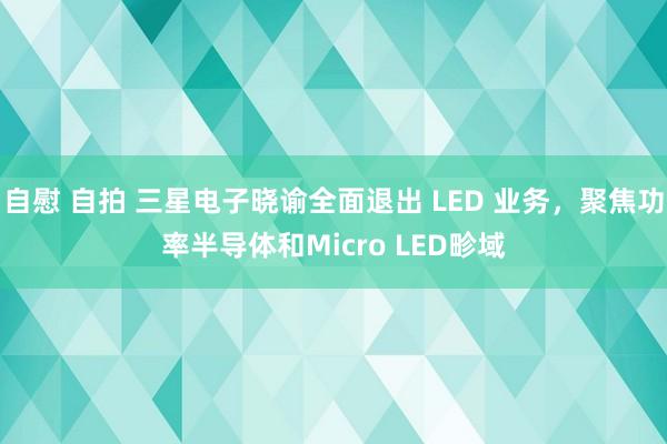 自慰 自拍 三星电子晓谕全面退出 LED 业务，聚焦功率半导体和Micro LED畛域