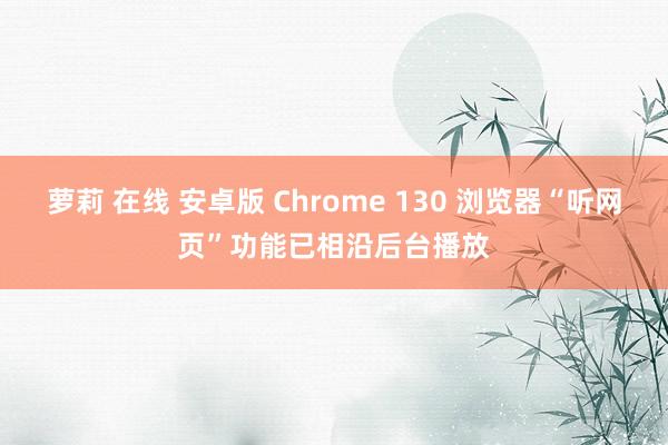 萝莉 在线 安卓版 Chrome 130 浏览器“听网页”功能已相沿后台播放