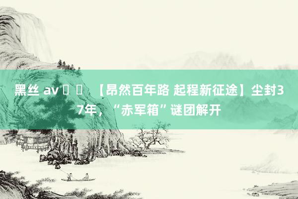 黑丝 av 		 【昂然百年路 起程新征途】尘封37年，“赤军箱”谜团解开