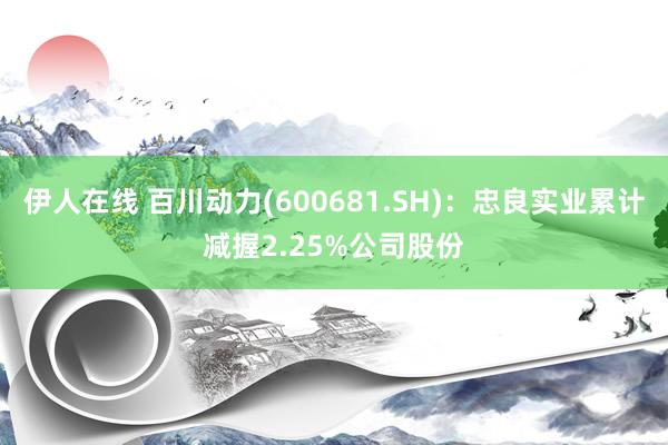 伊人在线 百川动力(600681.SH)：忠良实业累计减握2.25%公司股份