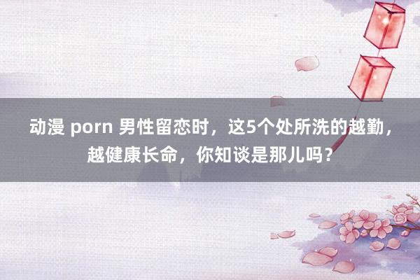 动漫 porn 男性留恋时，这5个处所洗的越勤，越健康长命，你知谈是那儿吗？