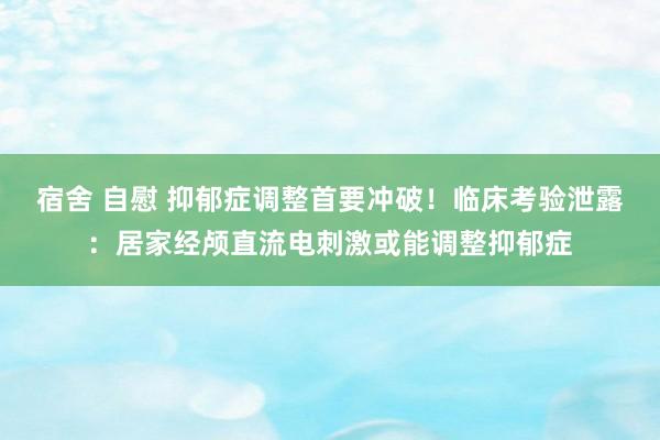 宿舍 自慰 抑郁症调整首要冲破！临床考验泄露：居家经颅直流电刺激或能调整抑郁症