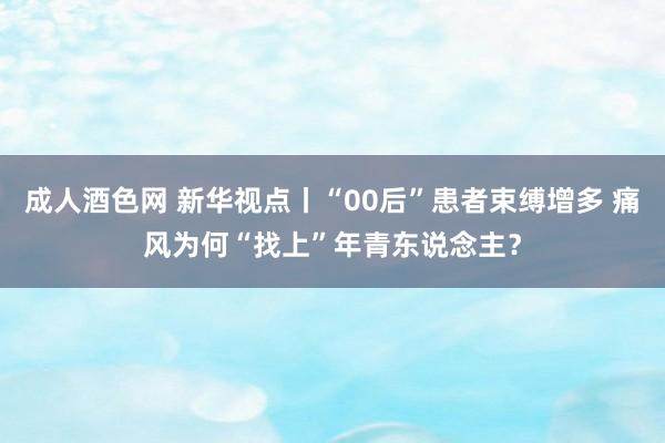 成人酒色网 新华视点丨“00后”患者束缚增多 痛风为何“找上”年青东说念主？