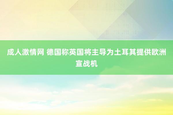 成人激情网 德国称英国将主导为土耳其提供欧洲宣战机