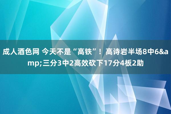 成人酒色网 今天不是“高铁”！高诗岩半场8中6&三分3中2高效砍下17分4板2助