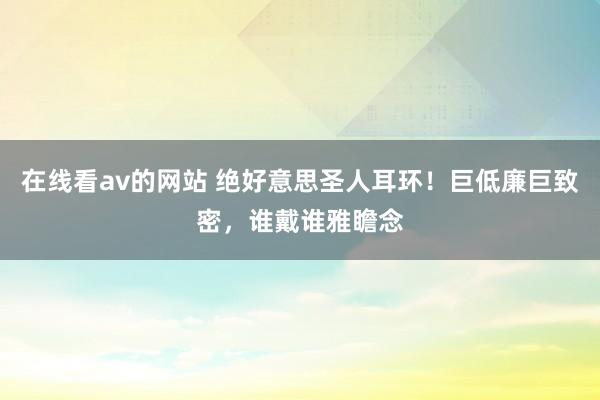 在线看av的网站 绝好意思圣人耳环！巨低廉巨致密，谁戴谁雅瞻念