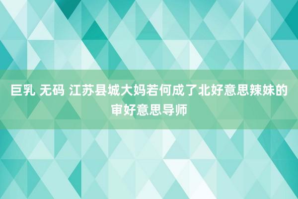 巨乳 无码 江苏县城大妈若何成了北好意思辣妹的审好意思导师