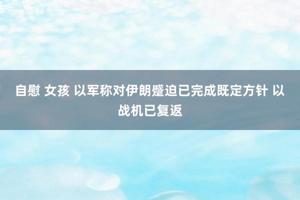 自慰 女孩 以军称对伊朗蹙迫已完成既定方针 以战机已复返