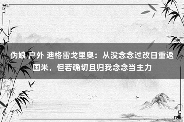 伪娘 户外 迪格雷戈里奥：从没念念过改日重返国米，但若确切且归我念念当主力