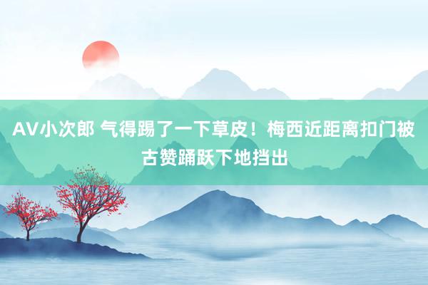 AV小次郎 气得踢了一下草皮！梅西近距离扣门被古赞踊跃下地挡出