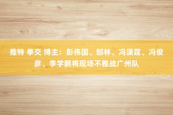 推特 拳交 博主：彭伟国、郜林、冯潇霆、冯俊彦、李学鹏将现场不雅战广州队