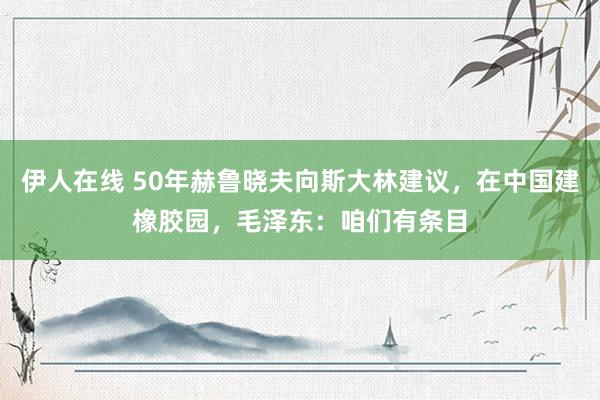 伊人在线 50年赫鲁晓夫向斯大林建议，在中国建橡胶园，毛泽东：咱们有条目