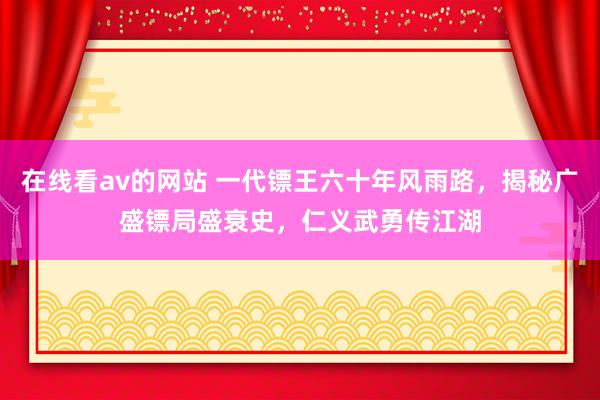 在线看av的网站 一代镖王六十年风雨路，揭秘广盛镖局盛衰史，仁义武勇传江湖