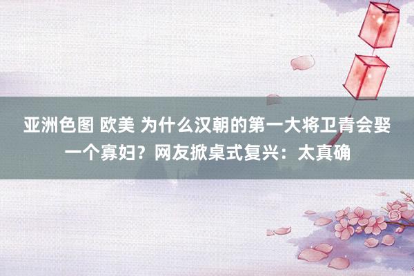 亚洲色图 欧美 为什么汉朝的第一大将卫青会娶一个寡妇？网友掀桌式复兴：太真确