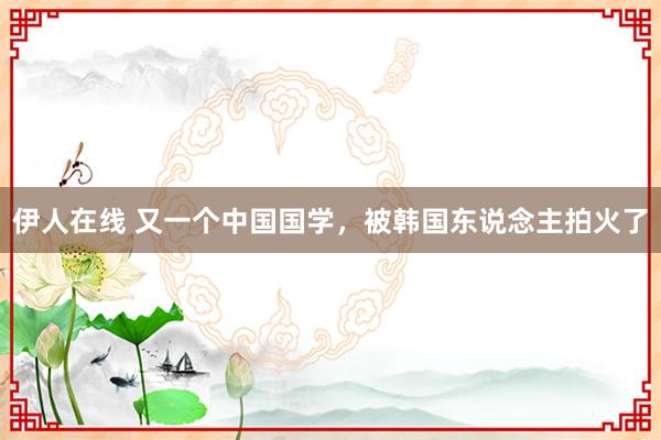 伊人在线 又一个中国国学，被韩国东说念主拍火了