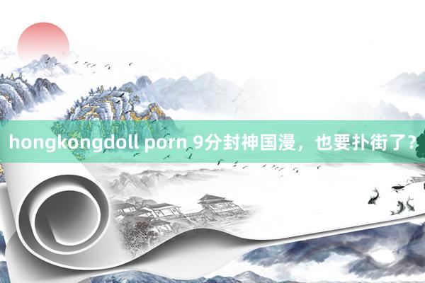 hongkongdoll porn 9分封神国漫，也要扑街了？