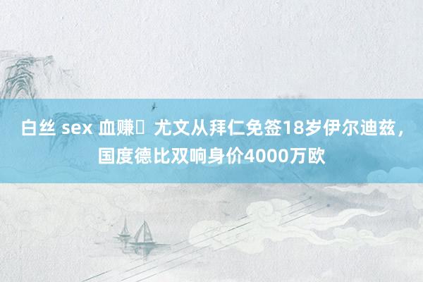 白丝 sex 血赚❗尤文从拜仁免签18岁伊尔迪兹，国度德比双响身价4000万欧