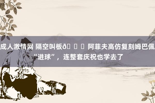 成人激情网 隔空叫板😂阿菲夫高仿复刻姆巴佩“进球”，连整套庆祝也学去了