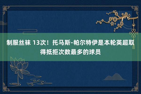 制服丝袜 13次！托马斯-帕尔特伊是本轮英超取得抵拒次数最多的球员