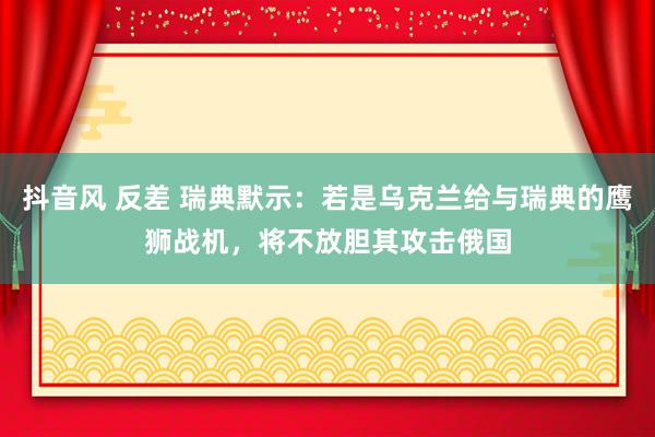 抖音风 反差 瑞典默示：若是乌克兰给与瑞典的鹰狮战机，将不放胆其攻击俄国