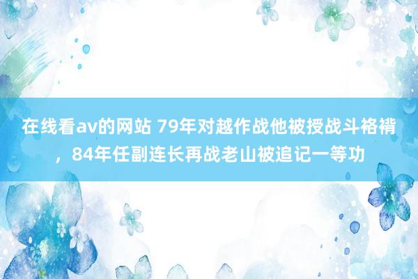 在线看av的网站 79年对越作战他被授战斗袼褙，84年任副连长再战老山被追记一等功