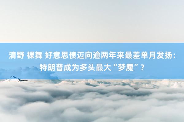 清野 裸舞 好意思债迈向逾两年来最差单月发扬：特朗普成为多头最大“梦魇”？