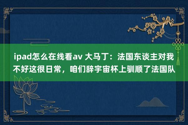 ipad怎么在线看av 大马丁：法国东谈主对我不好这很日常，咱们辞宇宙杯上驯顺了法国队