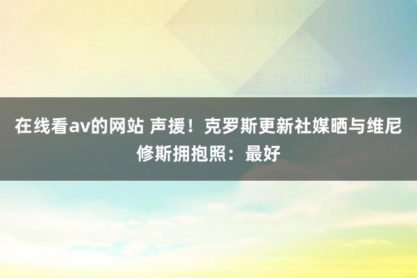 在线看av的网站 声援！克罗斯更新社媒晒与维尼修斯拥抱照：最好