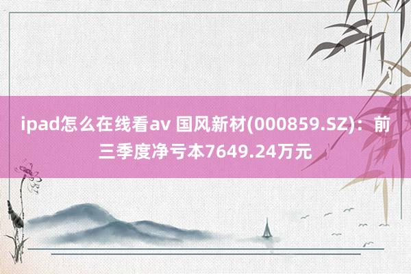 ipad怎么在线看av 国风新材(000859.SZ)：前三季度净亏本7649.24万元