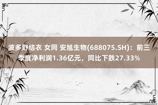 波多野结衣 女同 安旭生物(688075.SH)：前三季度净利润1.36亿元，同比下跌27.33%