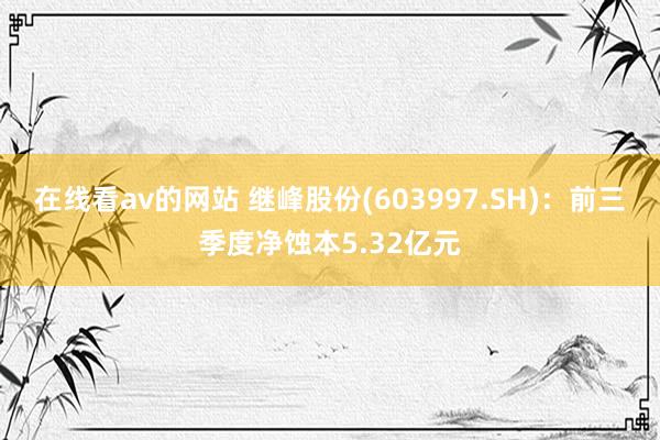 在线看av的网站 继峰股份(603997.SH)：前三季度净蚀本5.32亿元