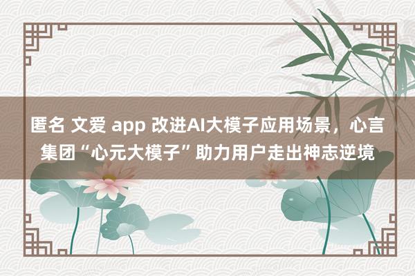 匿名 文爱 app 改进AI大模子应用场景，心言集团“心元大模子”助力用户走出神志逆境