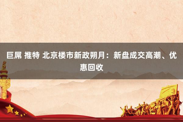 巨屌 推特 北京楼市新政朔月：新盘成交高潮、优惠回收