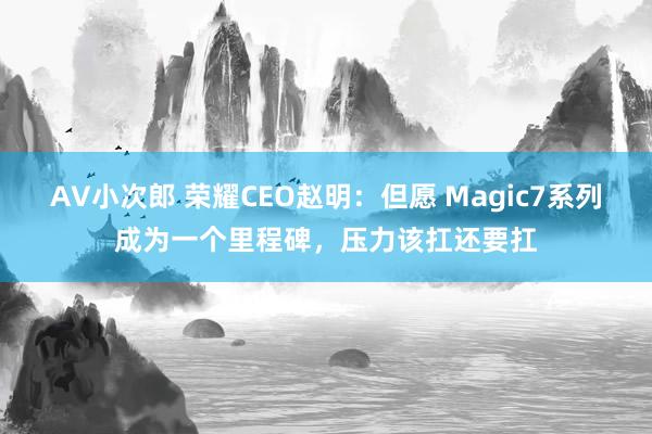 AV小次郎 荣耀CEO赵明：但愿 Magic7系列成为一个里程碑，压力该扛还要扛