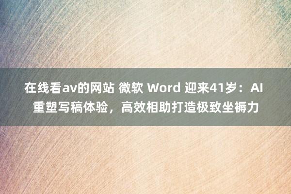 在线看av的网站 微软 Word 迎来41岁：AI 重塑写稿体验，高效相助打造极致坐褥力