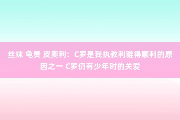 丝袜 龟责 皮奥利：C罗是我执教利雅得顺利的原因之一 C罗仍有少年时的关爱