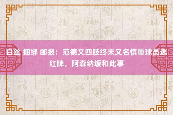 白丝 捆绑 邮报：范德文四肢终末又名慎重球员逃红牌，阿森纳缓和此事