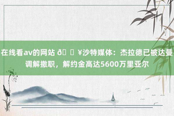 在线看av的网站 💥沙特媒体：杰拉德已被达曼调解撤职，解约金高达5600万里亚尔