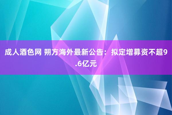 成人酒色网 朔方海外最新公告：拟定增募资不超9.6亿元