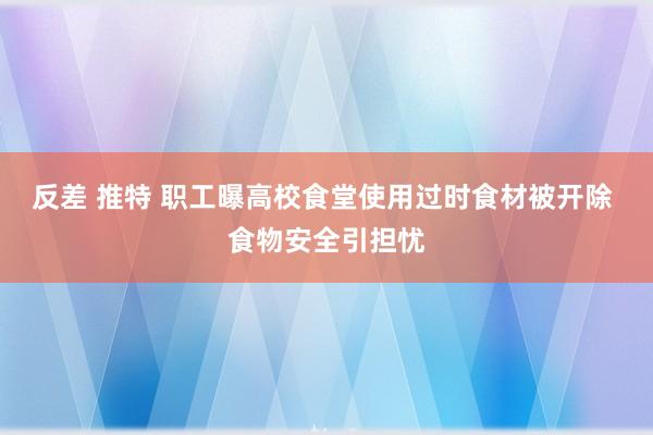 反差 推特 职工曝高校食堂使用过时食材被开除 食物安全引担忧