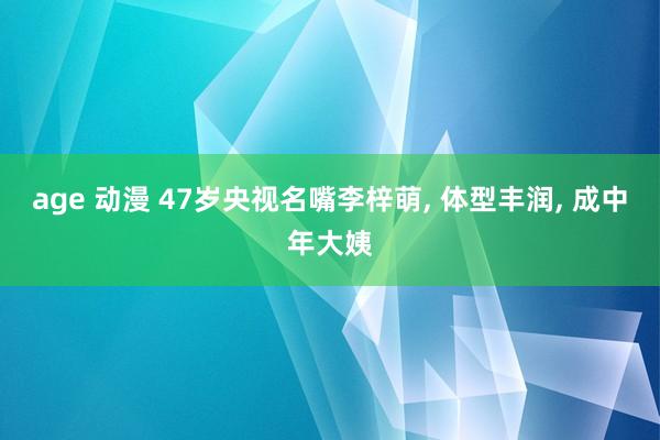 age 动漫 47岁央视名嘴李梓萌， 体型丰润， 成中年大姨