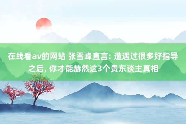 在线看av的网站 张雪峰直言: 遭遇过很多好指导之后， 你才能赫然这3个贵东谈主真相