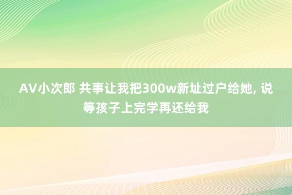 AV小次郎 共事让我把300w新址过户给她， 说等孩子上完学再还给我