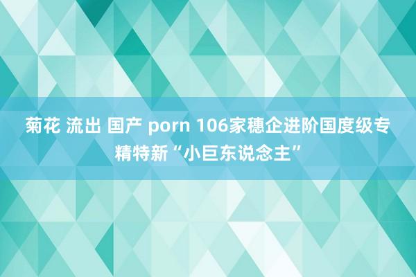 菊花 流出 国产 porn 106家穗企进阶国度级专精特新“小巨东说念主”