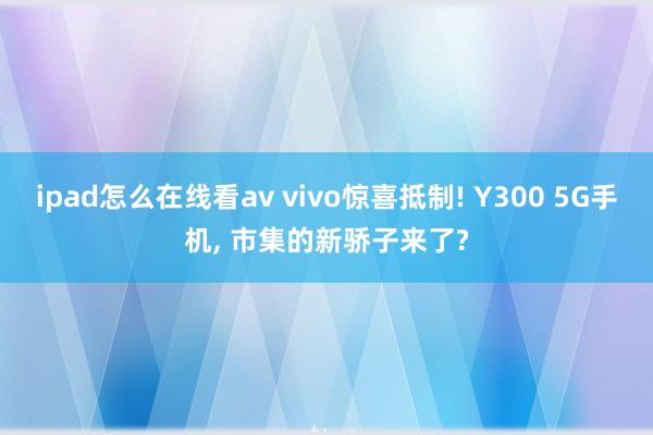 ipad怎么在线看av vivo惊喜抵制! Y300 5G手机， 市集的新骄子来了?