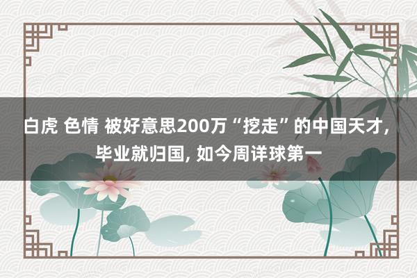 白虎 色情 被好意思200万“挖走”的中国天才， 毕业就归国， 如今周详球第一